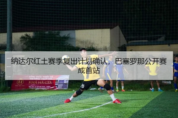 纳达尔红土赛季复出计划确认，巴塞罗那公开赛成首站